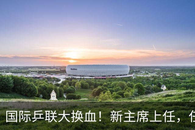 国际乒联大换血！新主席上任，任务压根不为比赛，锁定一内部危机