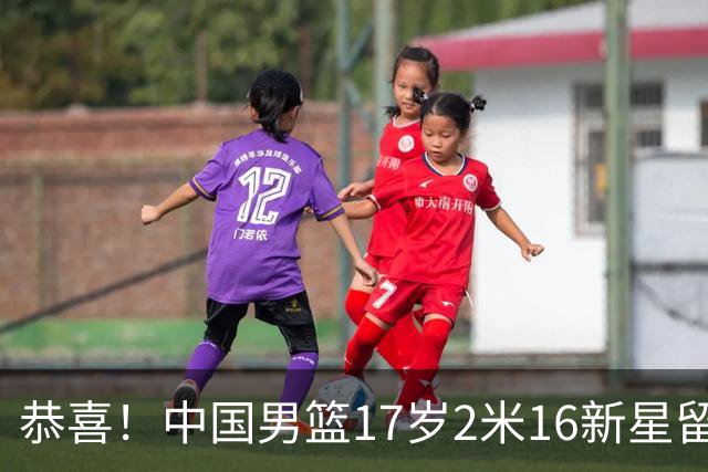 恭喜！中国男篮17岁2米16新星留美：曾夺U15冠军，1米94姐姐是女篮国手