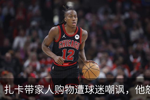 扎卡带家人购物遭球迷嘲讽，他怒气冲冲与对方发生争执
