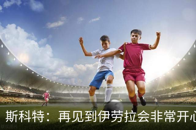 斯科特：再见到伊劳拉会非常开心，是他帮助我在英超站稳脚跟
