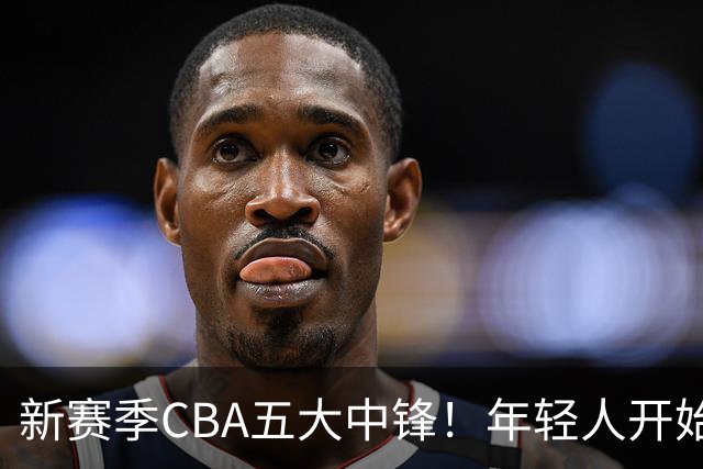 新赛季CBA五大中锋！年轻人开始登上舞台，谁是本土第一内线？