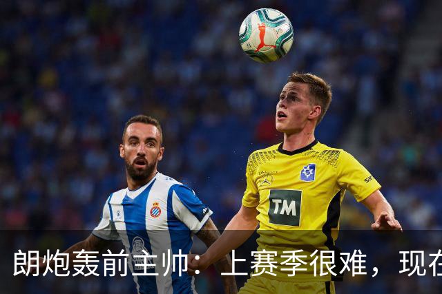 朗炮轰前主帅：上赛季很难，现在这位教练会跟我说话