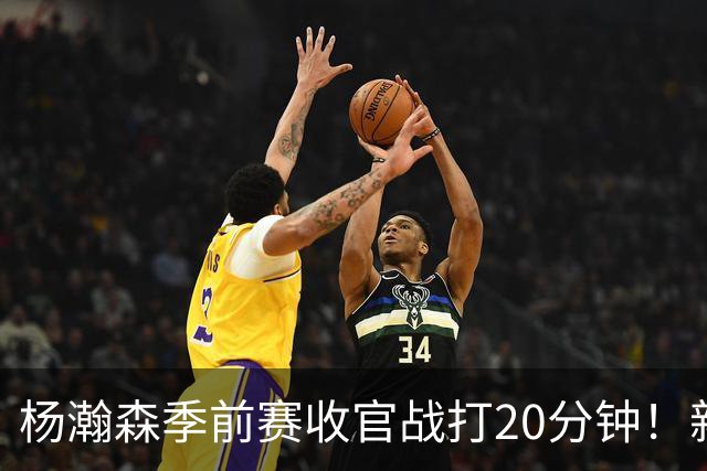 杨瀚森季前赛收官战打20分钟！新帅一个安排，暗示轮换稳了？