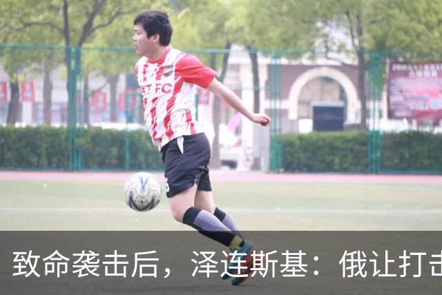 致命袭击后，泽连斯基：俄让打击变残酷，世界必须作出更强硬回应