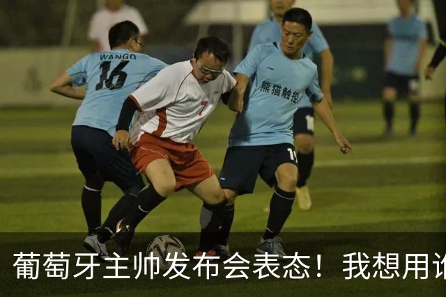 葡萄牙主帅发布会表态！我想用谁就征召谁，执教原则绝不妥协