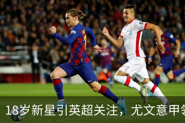 18岁新星引英超关注，尤文意甲领跑争夺战