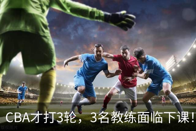 CBA才打3轮，3名教练面临下课！